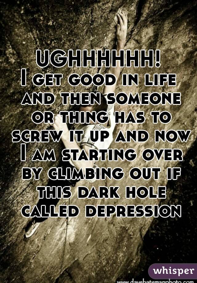 UGHHHHHH!
I get good in life and then someone or thing has to screw it up and now I am starting over by climbing out if this dark hole called depression