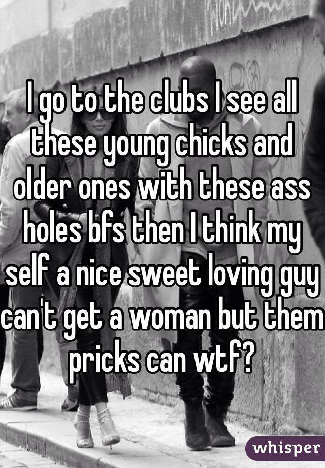 I go to the clubs I see all these young chicks and older ones with these ass holes bfs then I think my self a nice sweet loving guy can't get a woman but them pricks can wtf?