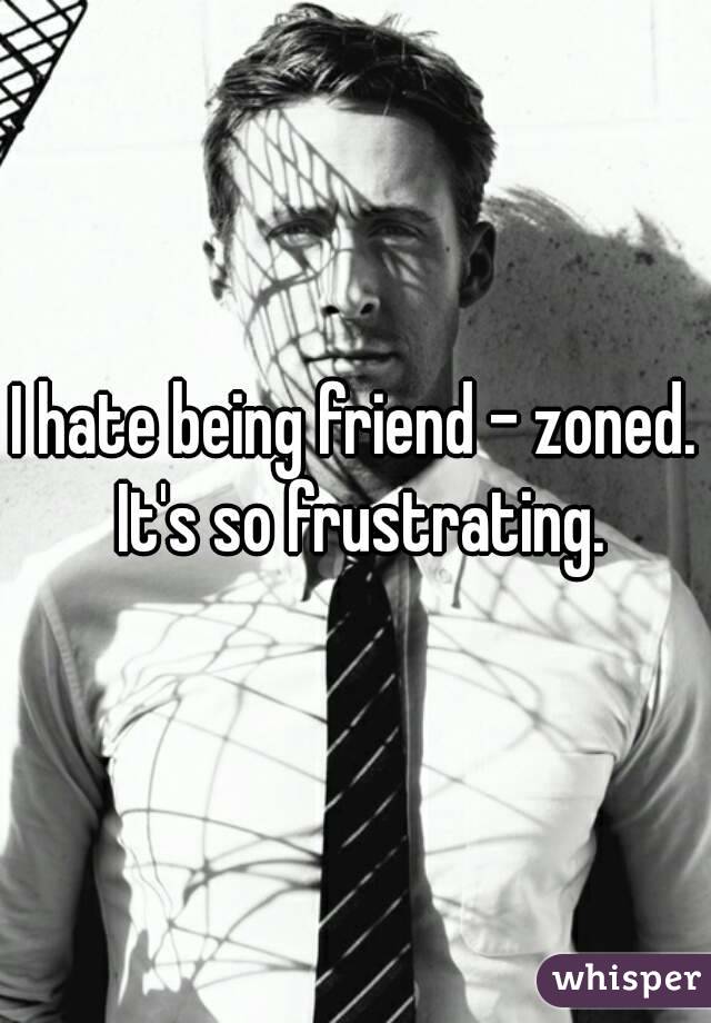 I hate being friend - zoned. It's so frustrating.