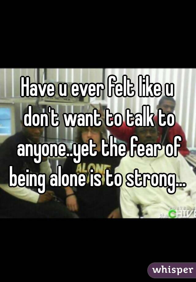 Have u ever felt like u don't want to talk to anyone..yet the fear of being alone is to strong... 