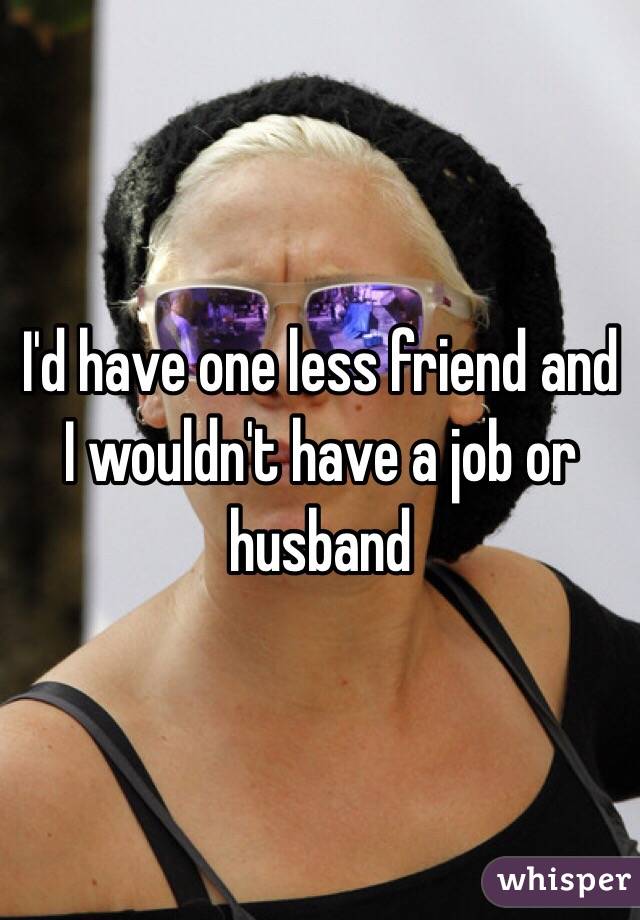 I'd have one less friend and I wouldn't have a job or husband