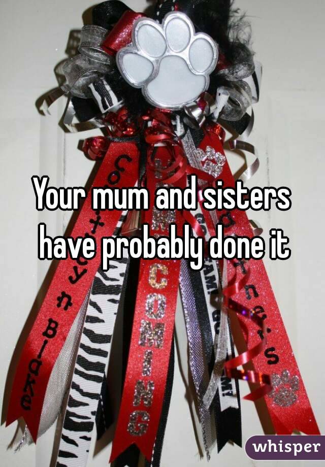 Your mum and sisters have probably done it