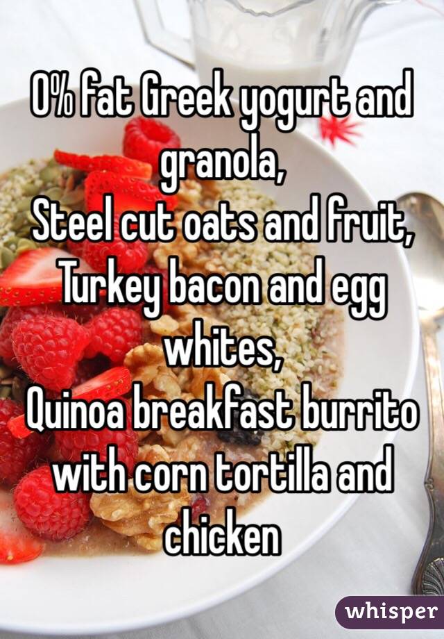0% fat Greek yogurt and granola,
Steel cut oats and fruit,
Turkey bacon and egg whites,
Quinoa breakfast burrito with corn tortilla and chicken