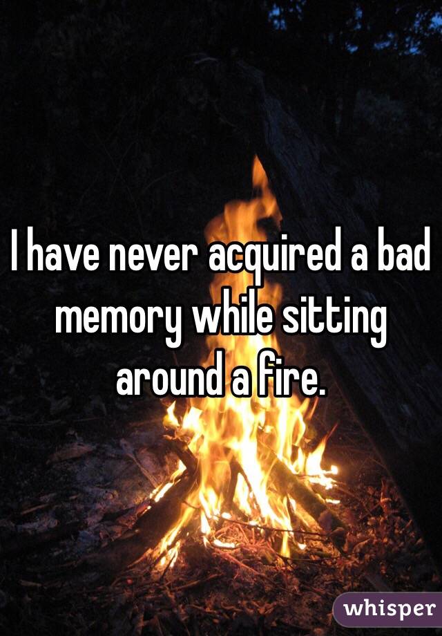 I have never acquired a bad memory while sitting around a fire. 