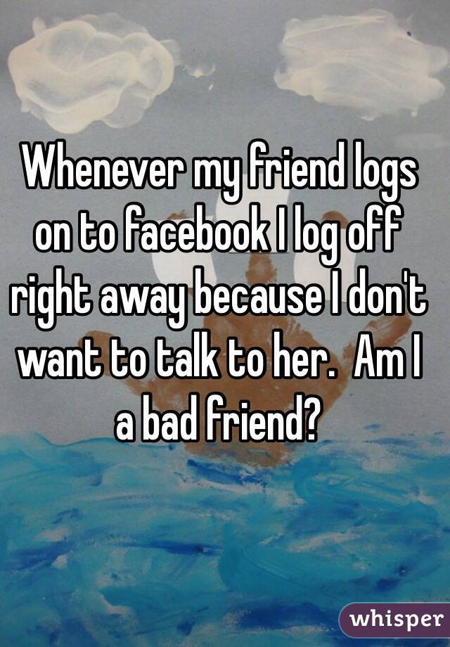 Whenever my friend logs on to facebook I log off right away because I don't want to talk to her.  Am I a bad friend?