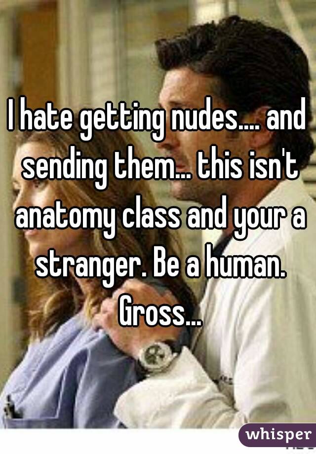 I hate getting nudes.... and sending them... this isn't anatomy class and your a stranger. Be a human. Gross...