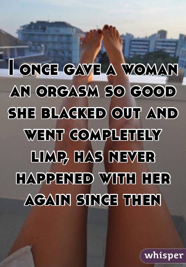 I once gave a woman an orgasm so good she blacked out and went completely limp, has never happened with her again since then 