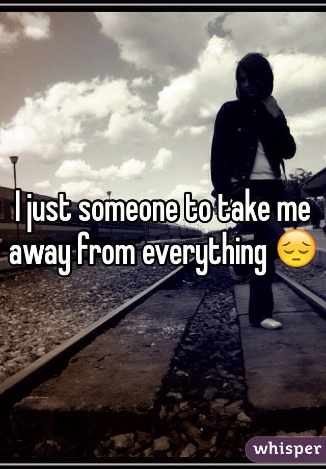 I just someone to take me away from everything 😔