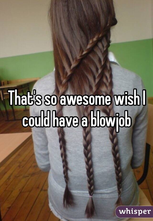 That's so awesome wish I could have a blowjob