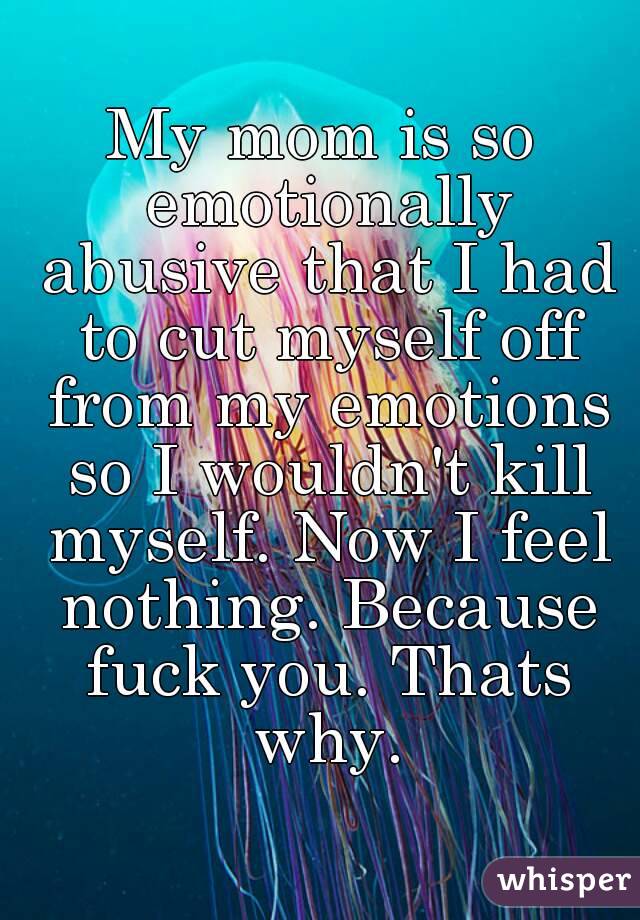 My mom is so emotionally abusive that I had to cut myself off from my emotions so I wouldn't kill myself. Now I feel nothing. Because fuck you. Thats why.
