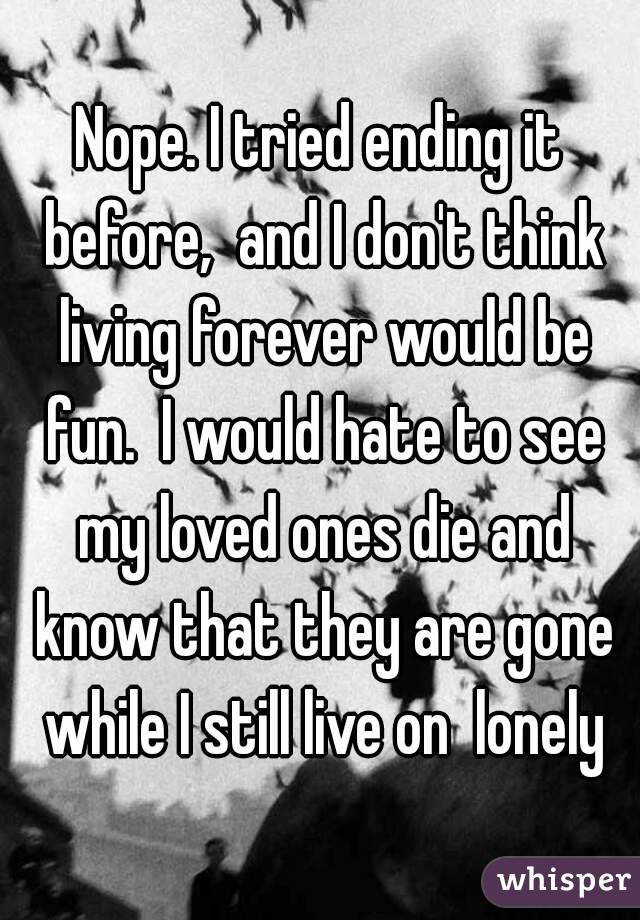 Nope. I tried ending it before,  and I don't think living forever would be fun.  I would hate to see my loved ones die and know that they are gone while I still live on  lonely