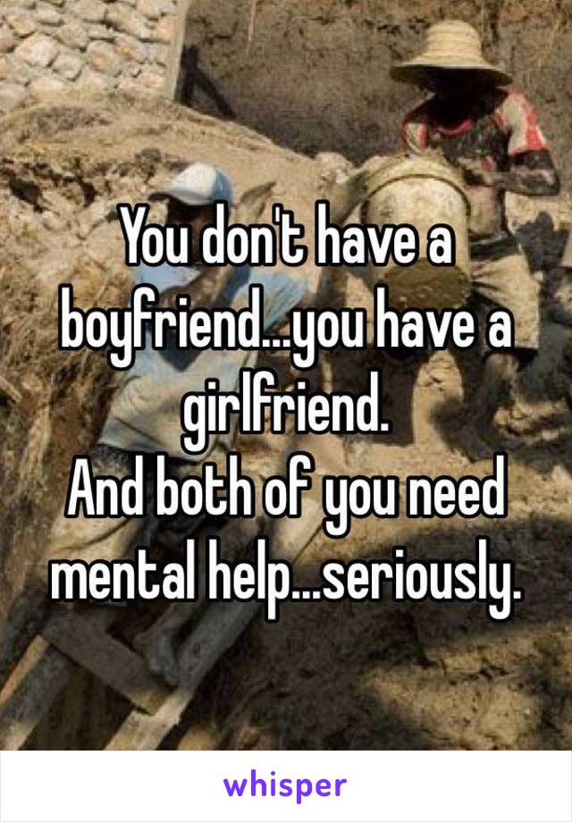 You don't have a boyfriend...you have a girlfriend.
And both of you need mental help...seriously.
