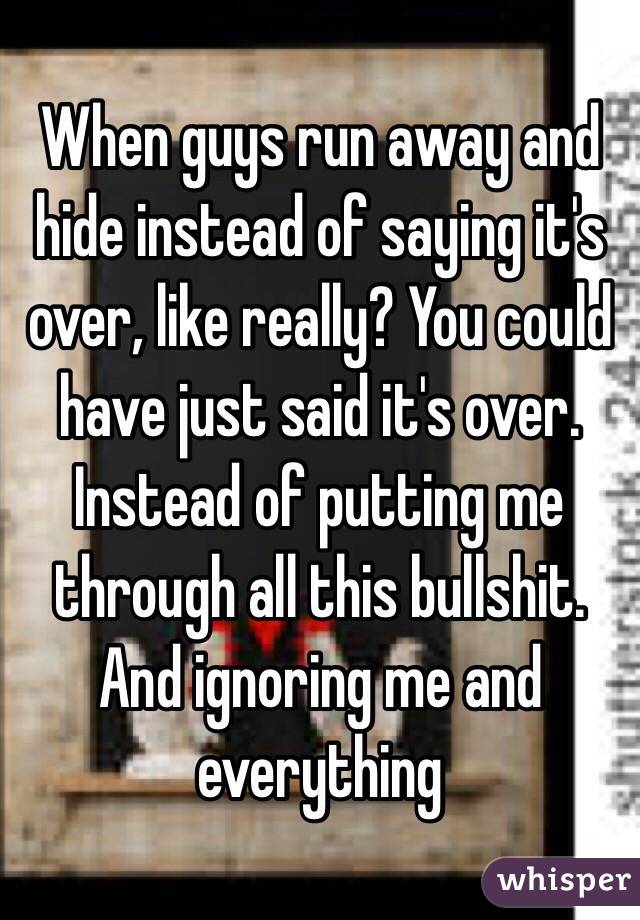 When guys run away and hide instead of saying it's over, like really? You could have just said it's over. Instead of putting me through all this bullshit. And ignoring me and everything 