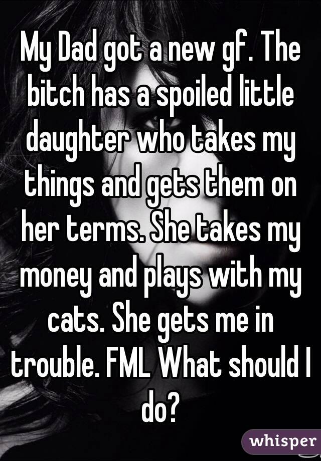 My Dad got a new gf. The bitch has a spoiled little daughter who takes my things and gets them on her terms. She takes my money and plays with my cats. She gets me in trouble. FML What should I do?