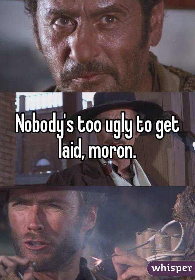 Nobody's too ugly to get laid, moron. 
