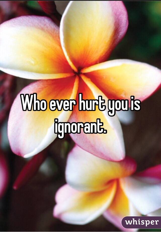 Who ever hurt you is ignorant. 