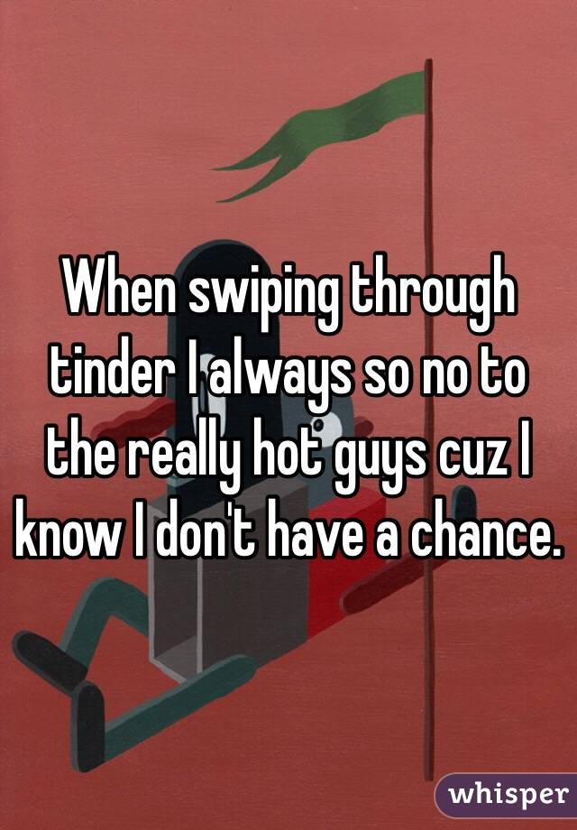 When swiping through tinder I always so no to the really hot guys cuz I know I don't have a chance. 