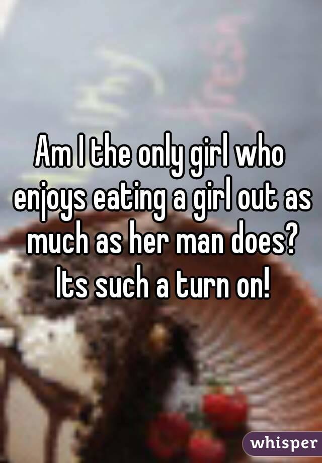 Am I the only girl who enjoys eating a girl out as much as her man does? Its such a turn on!