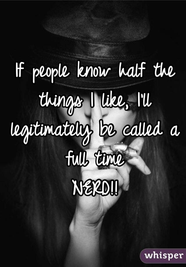 If people know half the things I like, I'll legitimately be called a full time 
NERD!!