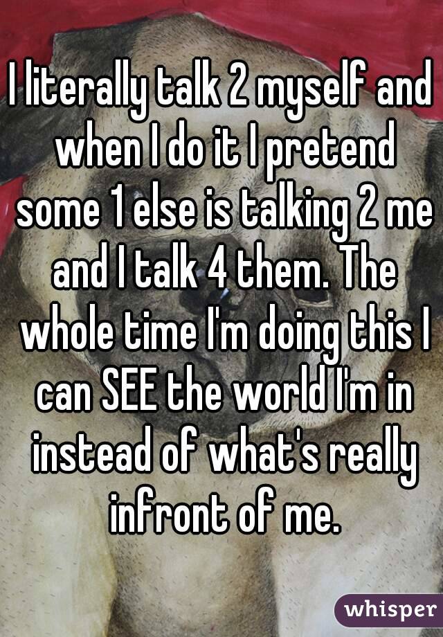 I literally talk 2 myself and when I do it I pretend some 1 else is talking 2 me and I talk 4 them. The whole time I'm doing this I can SEE the world I'm in instead of what's really infront of me.