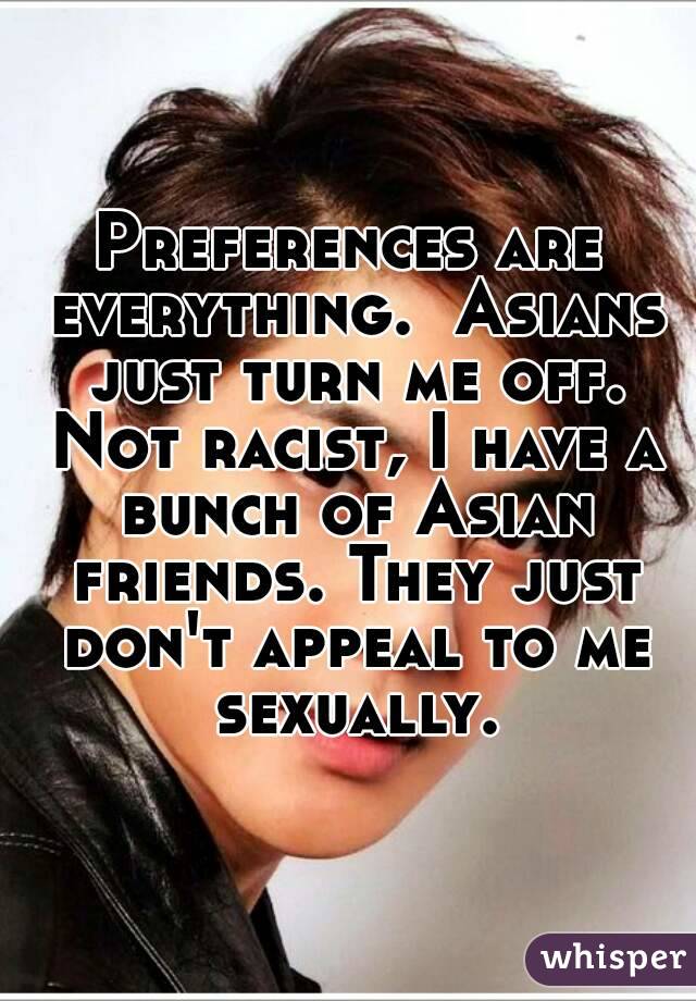 Preferences are everything.  Asians just turn me off. Not racist, I have a bunch of Asian friends. They just don't appeal to me sexually.