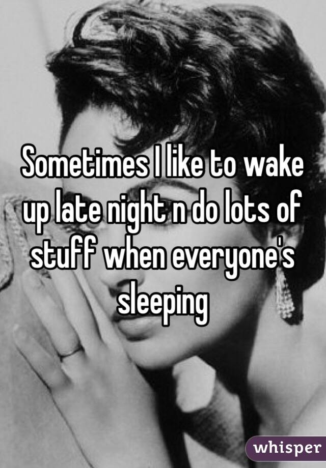 Sometimes I like to wake up late night n do lots of stuff when everyone's sleeping 