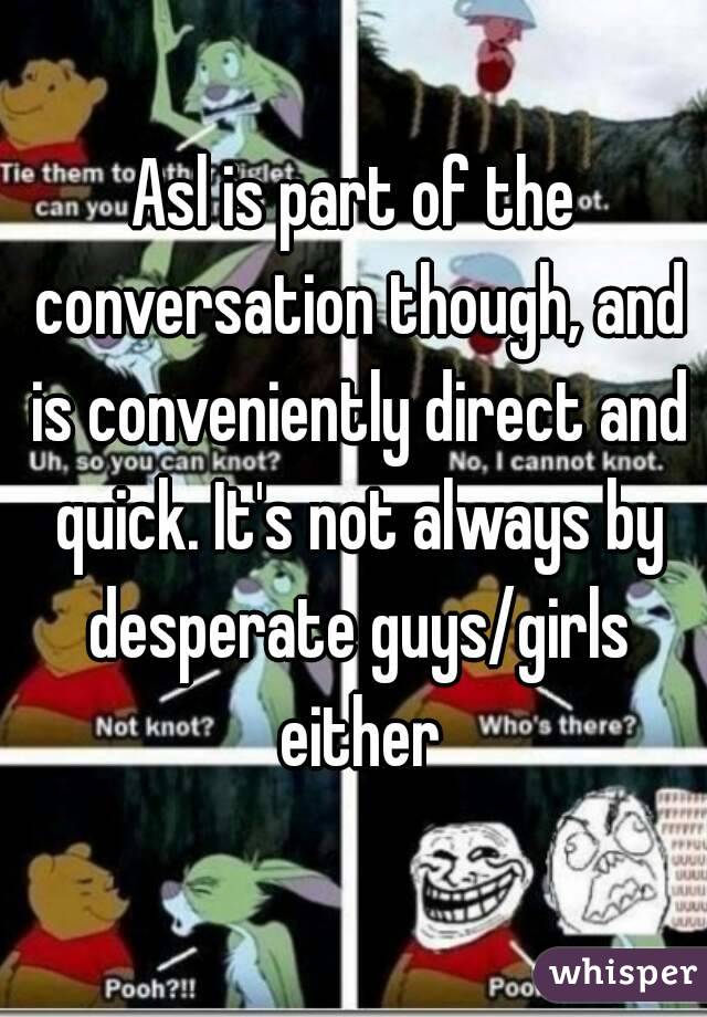 Asl is part of the conversation though, and is conveniently direct and quick. It's not always by desperate guys/girls either