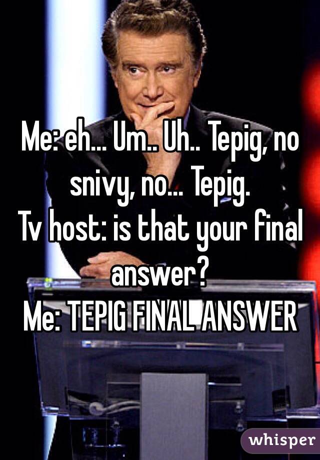 Me: eh... Um.. Uh.. Tepig, no snivy, no... Tepig.
Tv host: is that your final answer? 
Me: TEPIG FINAL ANSWER