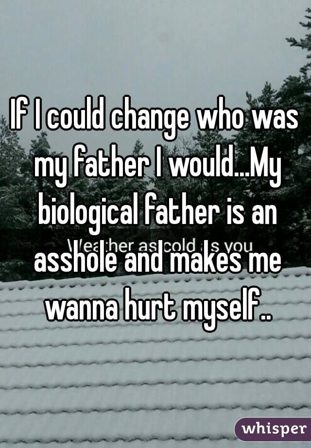 If I could change who was my father I would...My biological father is an asshole and makes me wanna hurt myself..