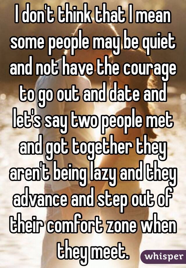 I don't think that I mean some people may be quiet and not have the courage to go out and date and let's say two people met and got together they aren't being lazy and they advance and step out of their comfort zone when they meet. 