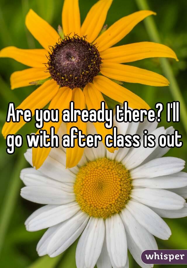 Are you already there? I'll go with after class is out