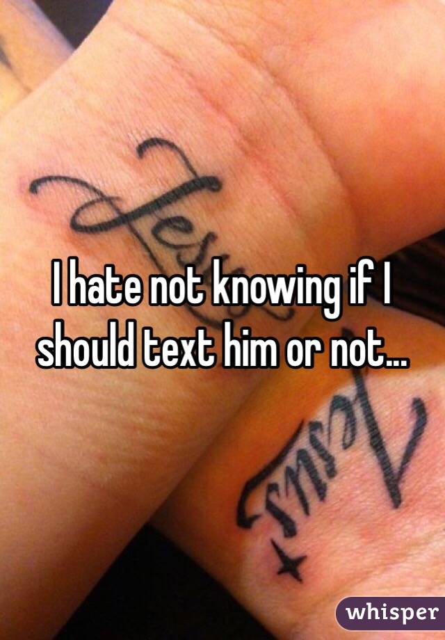 I hate not knowing if I should text him or not... 