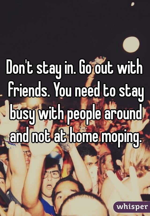 Don't stay in. Go out with friends. You need to stay busy with people around and not at home moping.