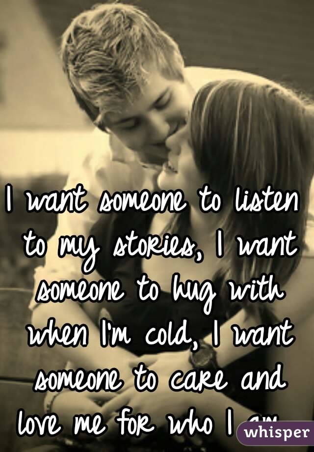 I want someone to listen to my stories, I want someone to hug with when I'm cold, I want someone to care and love me for who I am...