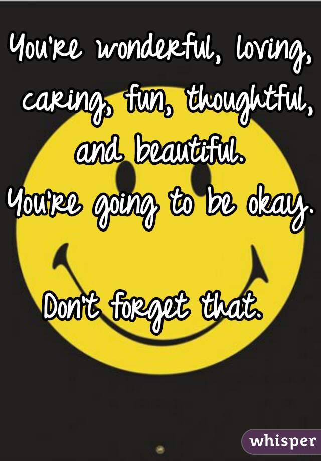 You're wonderful, loving, caring, fun, thoughtful, and beautiful. 
You're going to be okay. 
Don't forget that. 