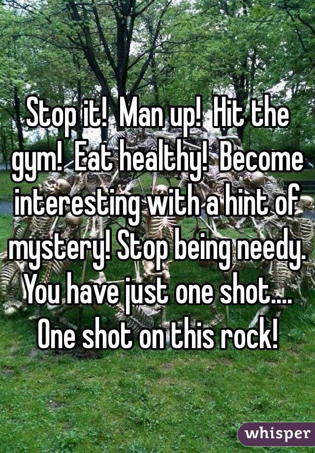 Stop it!  Man up!  Hit the gym!  Eat healthy!  Become interesting with a hint of mystery! Stop being needy.  You have just one shot.... One shot on this rock!