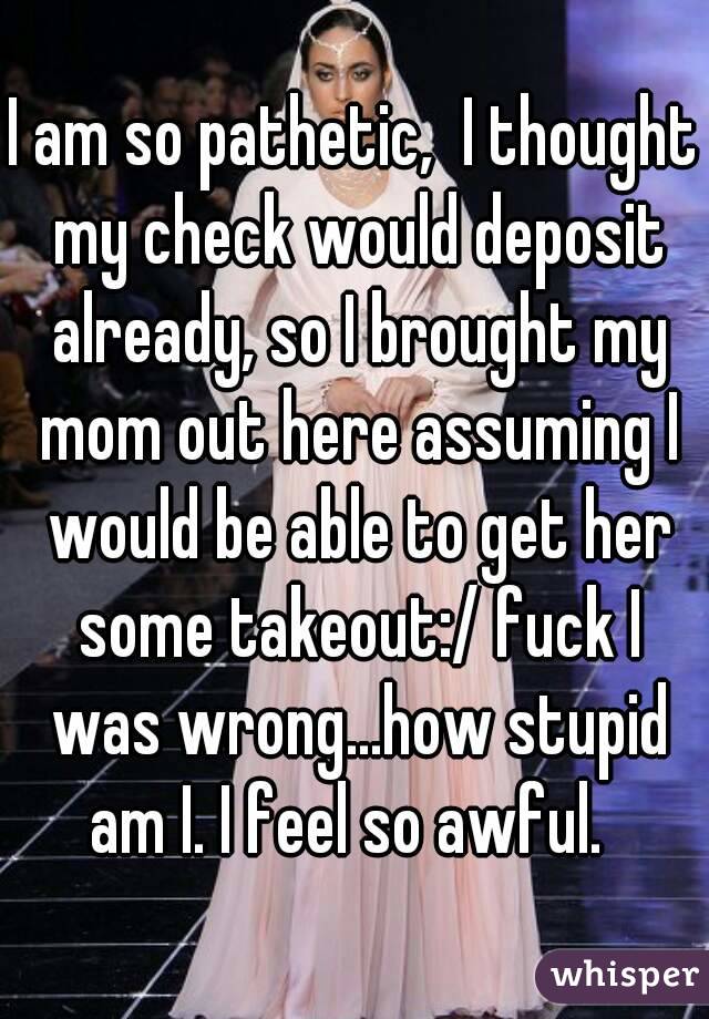 I am so pathetic,  I thought my check would deposit already, so I brought my mom out here assuming I would be able to get her some takeout:/ fuck I was wrong...how stupid am I. I feel so awful.  