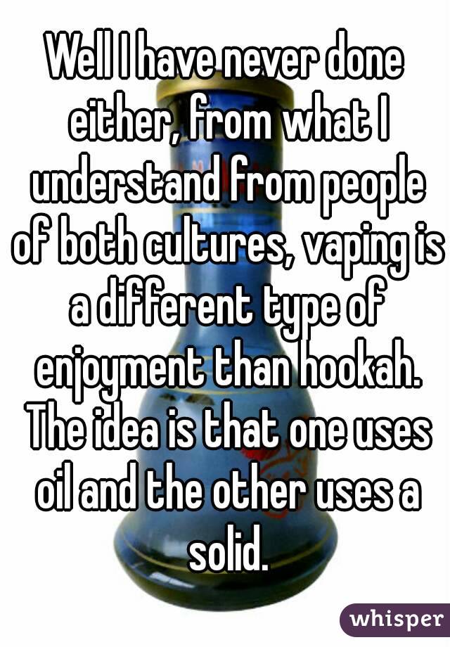 Well I have never done either, from what I understand from people of both cultures, vaping is a different type of enjoyment than hookah. The idea is that one uses oil and the other uses a solid.