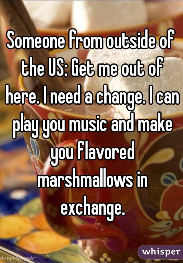 Someone from outside of the US: Get me out of here. I need a change. I can play you music and make you flavored marshmallows in exchange.