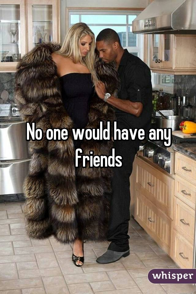 No one would have any friends