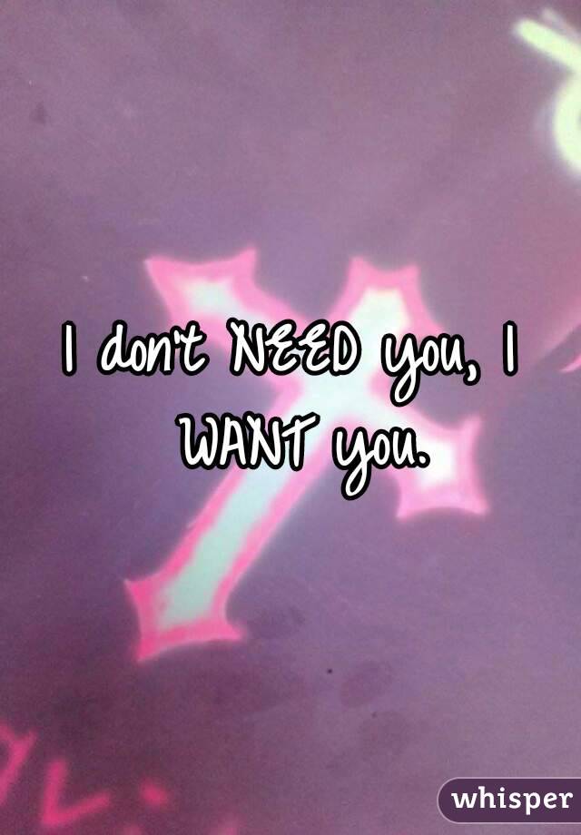 I don't NEED you, I WANT you.