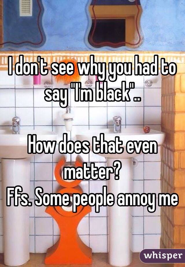 I don't see why you had to say "I'm black"..

How does that even matter? 
Ffs. Some people annoy me