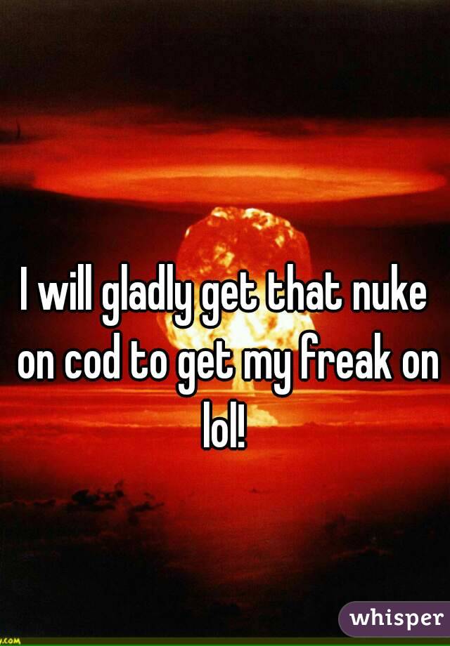 I will gladly get that nuke on cod to get my freak on lol! 