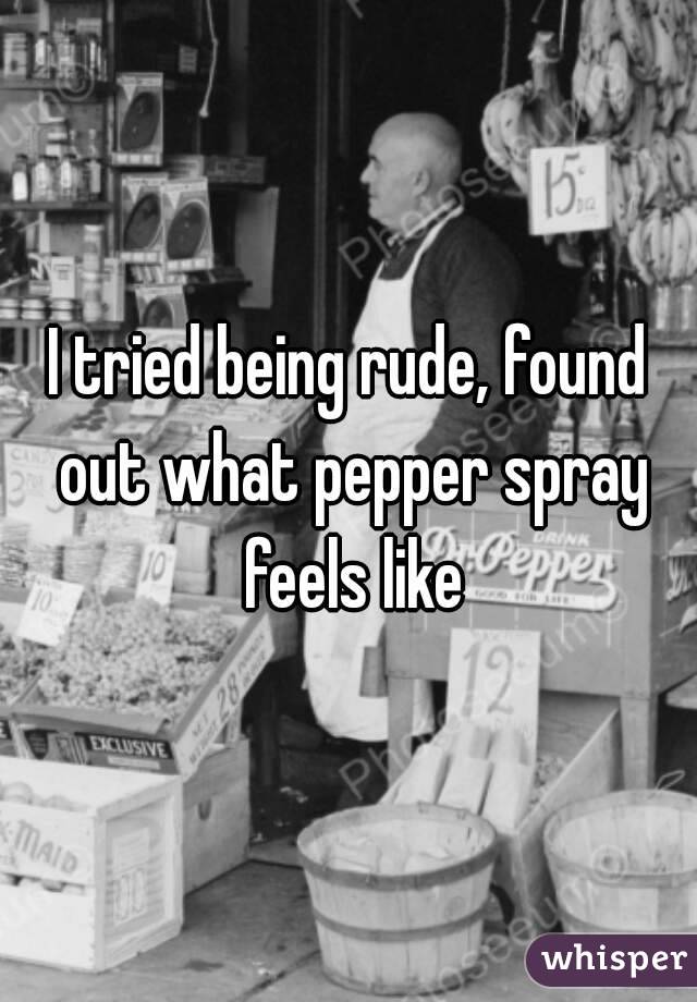 I tried being rude, found out what pepper spray feels like