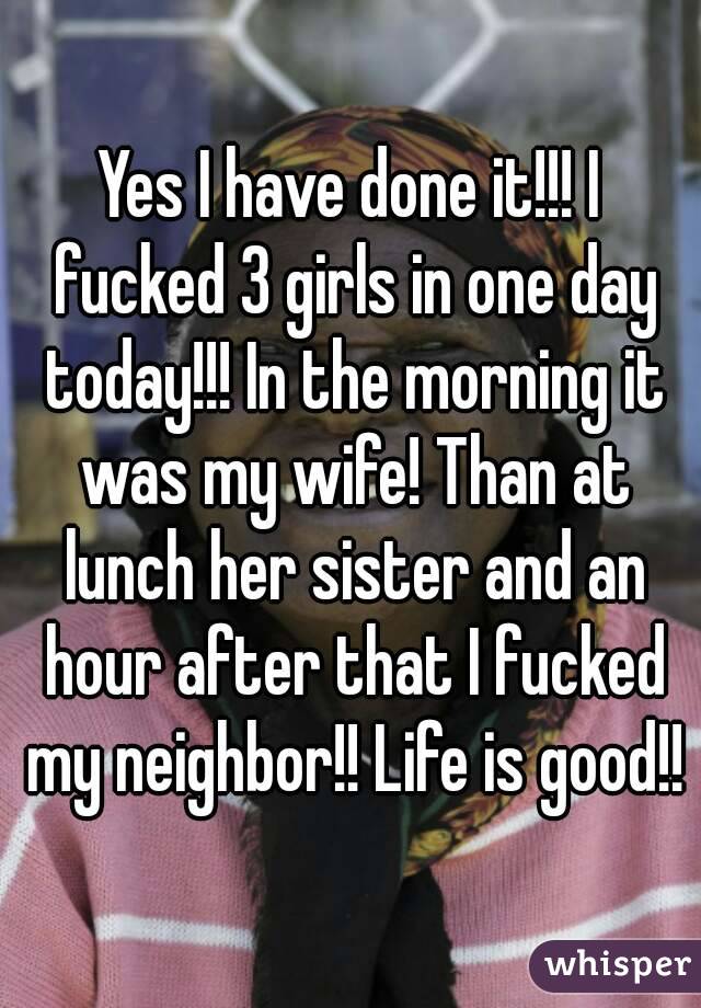 Yes I have done it!!! I fucked 3 girls in one day today!!! In the morning it was my wife! Than at lunch her sister and an hour after that I fucked my neighbor!! Life is good!!