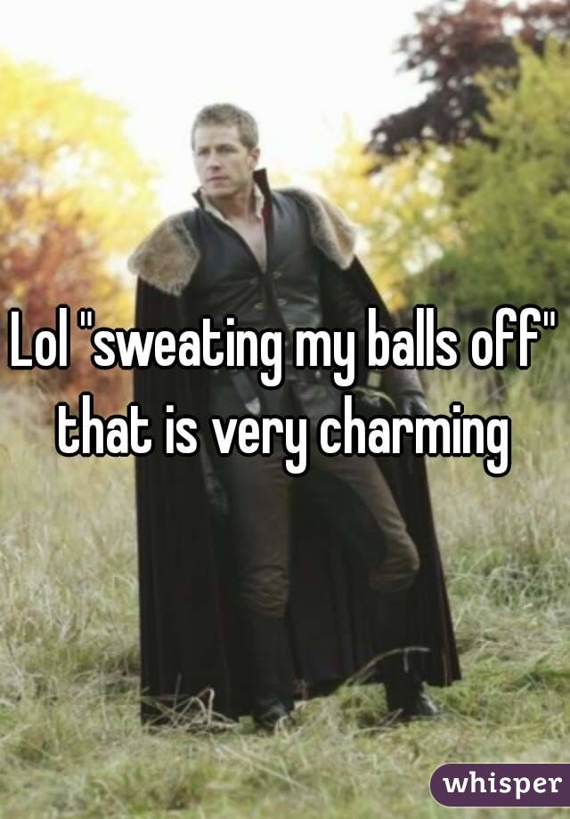 Lol "sweating my balls off" that is very charming 