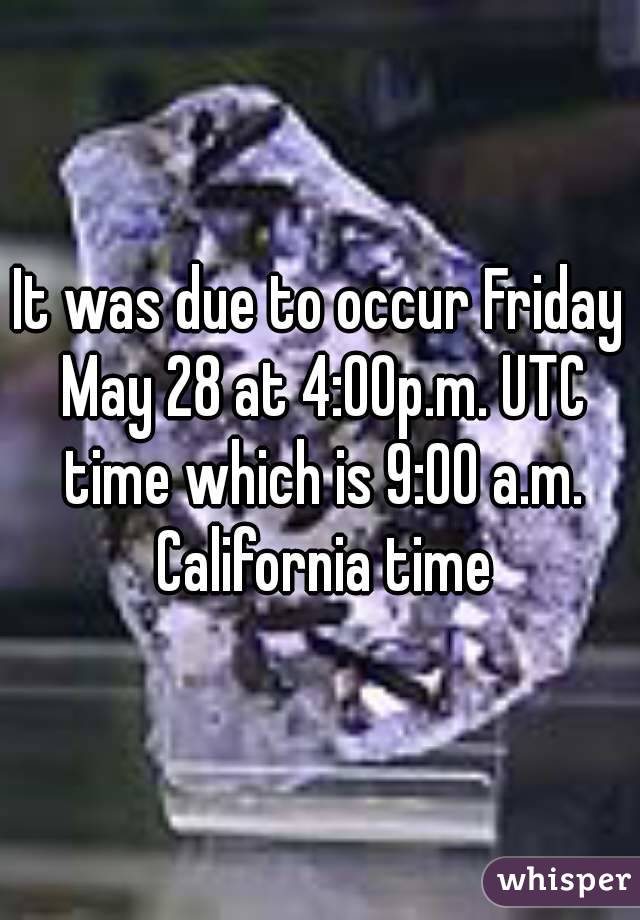 It was due to occur Friday May 28 at 4:00p.m. UTC time which is 9:00 a.m. California time