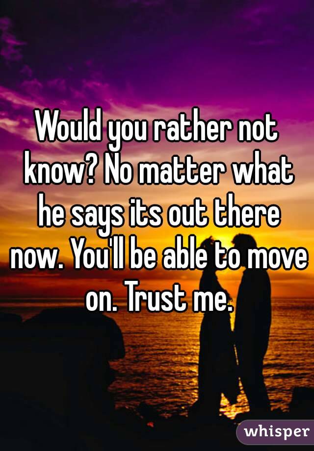 Would you rather not know? No matter what he says its out there now. You'll be able to move on. Trust me.