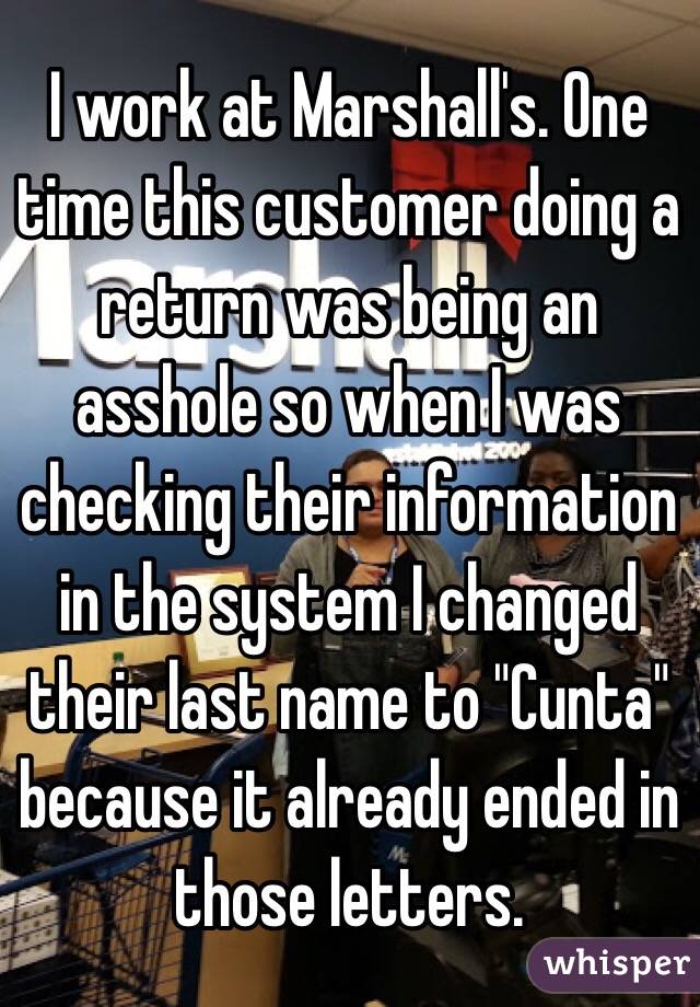 I work at Marshall's. One time this customer doing a return was being an asshole so when I was checking their information in the system I changed their last name to "Cunta" because it already ended in those letters.