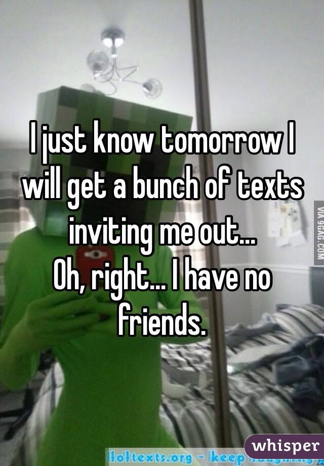 I just know tomorrow I will get a bunch of texts inviting me out...
Oh, right... I have no friends. 